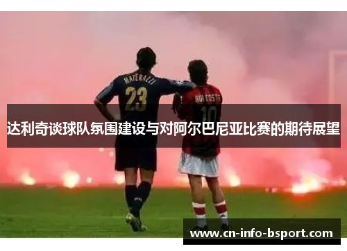达利奇谈球队氛围建设与对阿尔巴尼亚比赛的期待展望