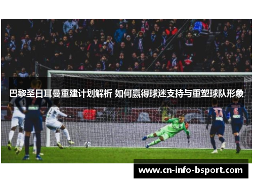 巴黎圣日耳曼重建计划解析 如何赢得球迷支持与重塑球队形象