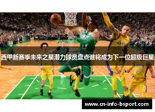 西甲新赛季未来之星潜力球员盘点谁将成为下一位超级巨星